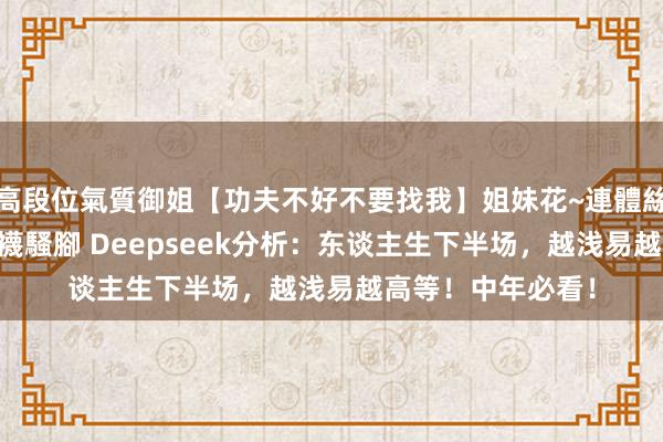 高段位氣質御姐【功夫不好不要找我】姐妹花~連體絲襪~大奶晃動~絲襪騷腳 Deepseek分析：东谈主生下半场，越浅易越高等！中年必看！