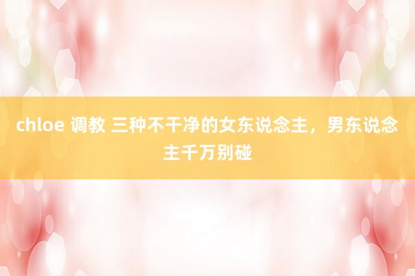 chloe 调教 三种不干净的女东说念主，男东说念主千万别碰