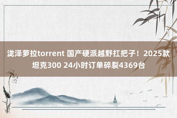 泷泽萝拉torrent 国产硬派越野扛把子！2025款坦克300 24小时订单碎裂4369台