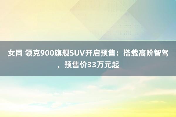 女同 领克900旗舰SUV开启预售：搭载高阶智驾，预售价33万元起